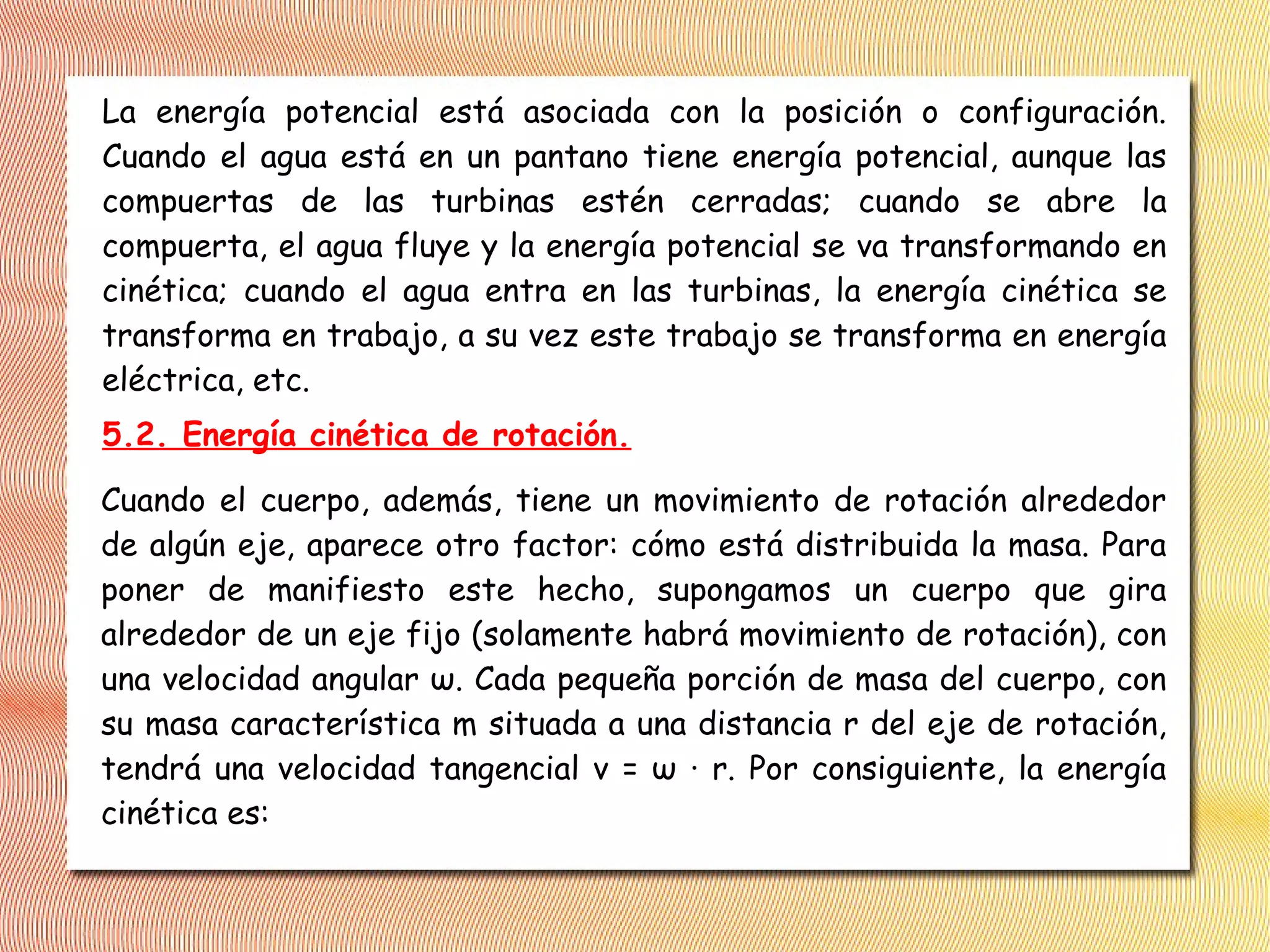 La energía potencial está asociada con la posición o configuración.
Cuando el agua está en un pantano tiene energía potencial, aunque las
compuertas de las turbinas estén cerradas; cuando se abre la
compuerta, el agua fluye y la energía potencial se va transformando en
cinética; cuando el agua entra en las turbinas, la energía cinética se
transforma en trabajo, a su vez este trabajo se transforma en energía
eléctrica, etc.
5.2. Energía cinética de rotación.
Cuando el cuerpo, además, tiene un movimiento de rotación alrededor
de algún eje, aparece otro factor: cómo está distribuida la masa. Para
poner de manifiesto este hecho, supongamos un cuerpo que gira
alrededor de un eje fijo (solamente habrá movimiento de rotación), con
una velocidad angular ω. Cada pequeña porción de masa del cuerpo, con
su masa característica m situada a una distancia r del eje de rotación,
tendrá una velocidad tangencial v = ω · r. Por consiguiente, la energía
cinética es:
 