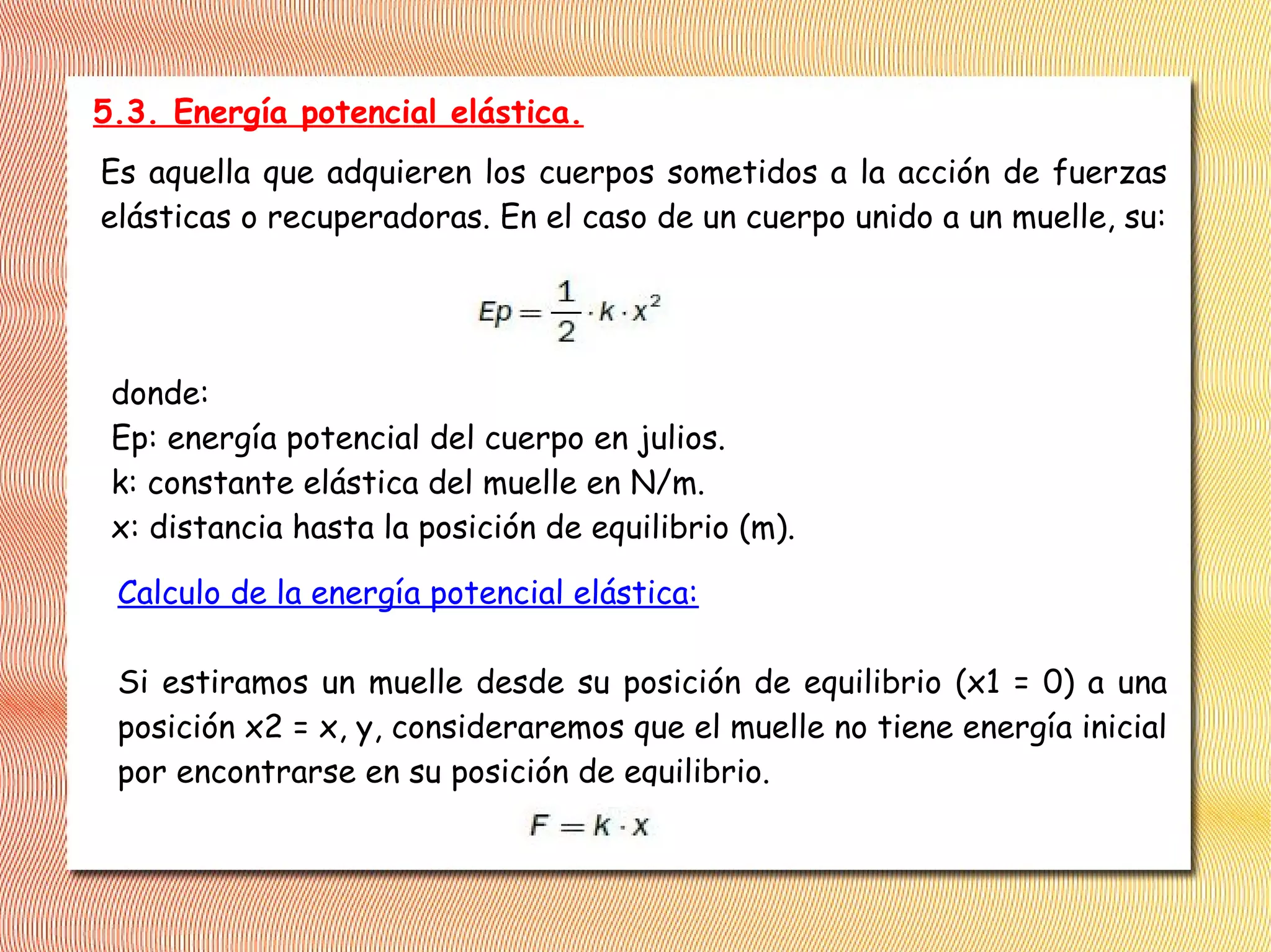 5.3. Energía potencial elástica.
Es aquella que adquieren los cuerpos sometidos a la acción de fuerzas
elásticas o recuperadoras. En el caso de un cuerpo unido a un muelle, su:
donde:
Ep: energía potencial del cuerpo en julios.
k: constante elástica del muelle en N/m.
x: distancia hasta la posición de equilibrio (m).
Calculo de la energía potencial elástica:
Si estiramos un muelle desde su posición de equilibrio (x1 = 0) a una
posición x2 = x, y, consideraremos que el muelle no tiene energía inicial
por encontrarse en su posición de equilibrio.
 