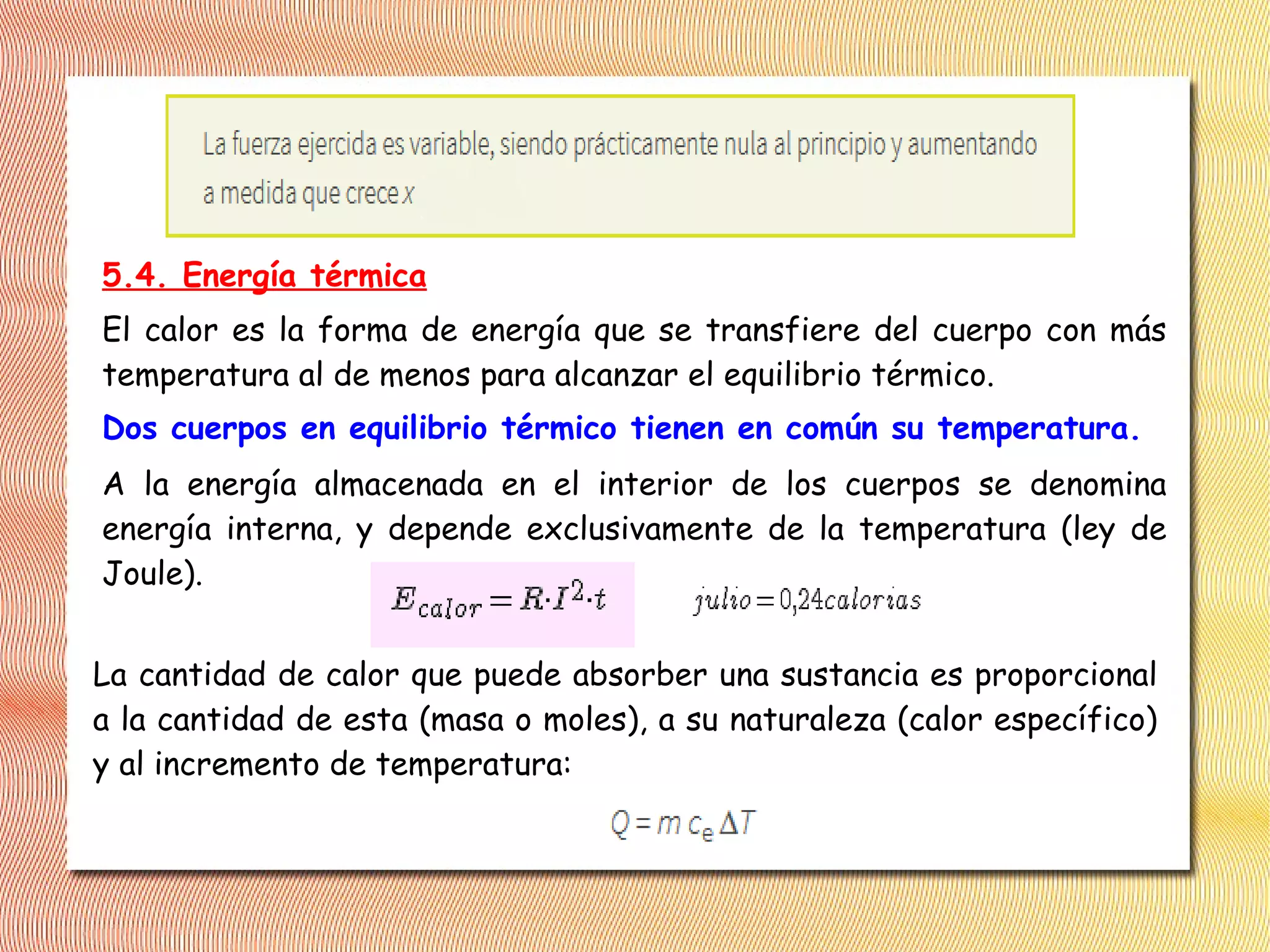 5.4. Energía térmica
El calor es la forma de energía que se transfiere del cuerpo con más
temperatura al de menos para alcanzar el equilibrio térmico.
Dos cuerpos en equilibrio térmico tienen en común su temperatura.
A la energía almacenada en el interior de los cuerpos se denomina
energía interna, y depende exclusivamente de la temperatura (ley de
Joule).
La cantidad de calor que puede absorber una sustancia es proporcional
a la cantidad de esta (masa o moles), a su naturaleza (calor específico)
y al incremento de temperatura:
 