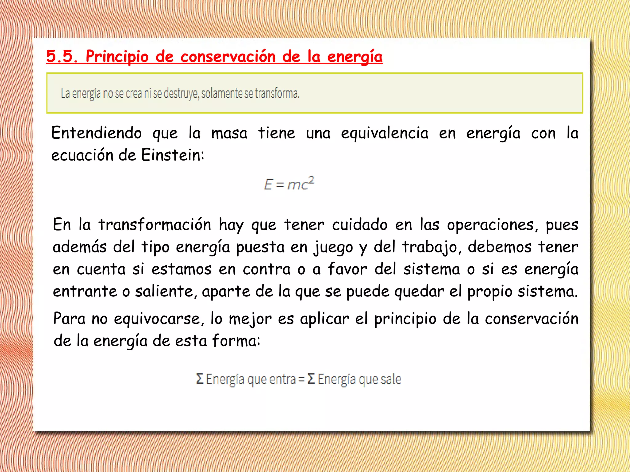 5.5. Principio de conservación de la energía
Entendiendo que la masa tiene una equivalencia en energía con la
ecuación de Einstein:
En la transformación hay que tener cuidado en las operaciones, pues
además del tipo energía puesta en juego y del trabajo, debemos tener
en cuenta si estamos en contra o a favor del sistema o si es energía
entrante o saliente, aparte de la que se puede quedar el propio sistema.
Para no equivocarse, lo mejor es aplicar el principio de la conservación
de la energía de esta forma:
 