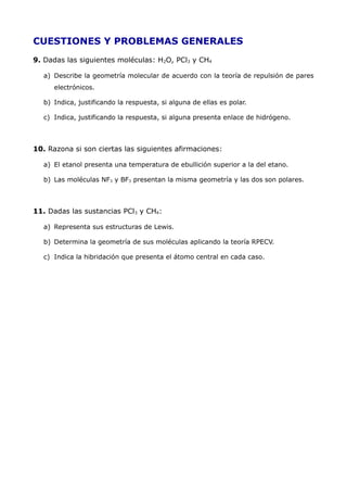 CUESTIONES Y PROBLEMAS GENERALES
9. Dadas las siguientes moléculas: H2O, PCl3 y CH4
a) Describe la geometría molecular de acuerdo con la teoría de repulsión de pares
electrónicos.
b) Indica, justificando la respuesta, si alguna de ellas es polar.
c) Indica, justificando la respuesta, si alguna presenta enlace de hidrógeno.
10. Razona si son ciertas las siguientes afirmaciones:
a) El etanol presenta una temperatura de ebullición superior a la del etano.
b) Las moléculas NF3 y BF3 presentan la misma geometría y las dos son polares.
11. Dadas las sustancias PCl3 y CH4:
a) Representa sus estructuras de Lewis.
b) Determina la geometría de sus moléculas aplicando la teoría RPECV.
c) Indica la hibridación que presenta el átomo central en cada caso.
 