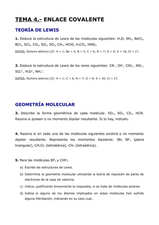 TEMA 4.- ENLACE COVALENTE
TEORÍA DE LEWIS
1. Deduce la estructura de Lewis de las moléculas siguientes: H2O, NH3, BeCl2,
BCl3, SCl2, CO2, SO2, SO3, CH4, HClO, H2CO3, HNO2.
DATOS: Número atómico (Z): H = 1; Be = 4; B = 5; C = 6; N = 7; O = 8; S = 16; Cl = 17.
2. Deduce la estructura de Lewis de los iones siguientes: CN-
, OH-
, ClO2
-
, NO3
-
,
SO4
2-
, H3O+
, NH4
+
.
DATOS: Número atómico (Z): H = 1; C = 6; N = 7; O = 8; S = 16; Cl = 17.
GEOMETRÍA MOLECULAR
3. Describe la forma geométrica de cada molécula: SO2, SO3, CS2, HCN.
Razona si poseen o no momento dipolar resultante. Si lo hay, indícalo.
4. Razona si en cada una de las moléculas siguientes existirá o no momento
dipolar resultante. Representa los momentos dipolares: IBr, BF3 (plana
triangular), CH2Cl2 (tetraédrica), CH4 (tetraédrica).
5. Para las moléculas BF3 y CHF3:
a) Escribe las estructuras de Lewis.
b) Determina la geometría molecular utilizando la teoría de repulsión de pares de
electrones de la capa de valencia.
c) Indica, justificando brevemente la respuesta, si se trata de moléculas polares.
d) Indica si alguno de los átomos implicados en estas moléculas han sufrido
alguna hibridación, indicando en su caso cual.
 