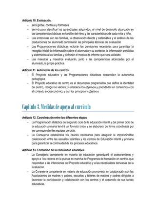 Artículo 10. Evaluación.
     será global, continua y formativa
     servirá para identificar los aprendizajes adquiridos, el nivel de desarrollo alcanzado en
        las competencias básicas en función del ritmo y las características de cada niña y niño.
     Las entrevistas con las familias, la observación directa y sistemática y el análisis de las
        producciones del alumnado constituirán las principales técnicas de evaluación
     Las Programaciones didácticas incluirán las previsiones necesarias para garantizar la
        recogida inicial de información sobre el alumnado y su contexto, la información periódica
        y sistemática a las familias y definirán el modelo de informe que será utilizado.
     Las maestras y maestros evaluarán, junto a las competencias alcanzadas por el
        alumnado, la propia práctica.

Artículo 11. Autonomía de los centros.
     El Proyecto educativo y las Programaciones didácticas desarrollan la autonomía
        pedagógica
     El Proyecto educativo de centro es el documento programático que define la identidad
        del centro, recoge los valores, y establece los objetivos y prioridades en coherencia con
        el contexto socioeconómico y con los principios y objetivos




Capitulo 3. Medidas de apoyo al currículo
Artículo 12. Coordinación entre las diferentes etapas
     La Programación didáctica del segundo ciclo de la educación infantil y del primer ciclo de
        la educación primaria tendrá un formato único y se elaborará de forma coordinada por
        los correspondientes equipos de ciclo.
     La Consejería establecerá los cauces necesarios para asegurar la imprescindible
        colaboración entre las escuelas infantiles y los centros de Educación infantil y primaria
        para garantizar la continuidad de los procesos educativos.

Artículo 13. Formación de la comunidad educativa.
     La Consejería competente en materia de educación garantizará el asesoramiento y
        apoyo a los centros en la puesta en marcha de Programas de formación en centros que
        respondan a las intenciones del Proyecto educativo y a las necesidades derivadas de la
        evaluación.
     La Consejería competente en materia de educación promoverá, en colaboración con las
        Asociaciones de madres y padres, escuelas y talleres de madres y padres dirigidos a
        favorecer la participación y colaboración con los centros y el desarrollo de sus tareas
        educativas.
 