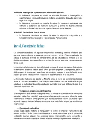 Artículo 14. Investigación, experimentación e innovación educativa.
     La Consejería competente en materia de educación impulsará la investigación, la
        experimentación e innovación educativa mediante convocatorias de ayudas a proyectos
        específicos propios
     La Consejería competente en materia de educación promoverá certámenes para
        estimular la elaboración de materiales curriculares y premiar las buenas prácticas.
        Asimismo facilitará el intercambio de experiencias entre centros docentes.

Artículo 15. Desarrollo del Plan de lectura.
     La Consejería competente en materia de educación apoyará la incorporación a la
        Educación infantil de los objetivos y contenidos del Plan de Lectura



Anexo I. Competencias básicas
Las competencias básicas, son aquellos conocimientos, destrezas y actitudes necesarios para
que una persona alcance su desarrollo personal, escolar y social. Estas competencias las
alcanza el alumnado a través del currículo formal, de las actividades no formales y de las
distintas situaciones a las que se enfrenta en el día a día, tanto en la escuela, como en casa o en
la vida social.

La competencia la demuestra el alumnado cuando es capaz de actuar, de resolver, de producir o
de transformar la realidad a través de las tareas que se le proponen. La competencia, desde el
doble proceso de enseñanza y aprendizaje, se adquiere y mejora a lo largo de la vida en un
proceso que puede ser secuenciado y valorado en las distintas fases de la secuencia.

La Comunidad Autónoma de Castilla-La Mancha amplia a nueve las competencias básicas,
añade la “competencia emocional” y las incorpora como referente curricular en todas las etapas,
adaptando su contenido al desarrollo evolutivo del alumnado. En el caso del Segundo ciclo de la
Educación infantil estas son:

     Competencia en comunicación lingüística
Esta competencia está referida al uso por el niño y la niña de las cuatro destrezas del lenguaje
(escuchar, hablar, leer y escribir) para construir el pensamiento, expresar e interpretar ideas,
sentimientos o hechos de forma apropiada y en distintos contextos sociales y culturales y para
regular la conducta, tanto en la lengua propia como en el resto de las lenguas que se utilizan en
el aprendizaje.

      Competencia matemática
En esta etapa accede, mediante la manipulación y el conteo, al concepto y representación del
número y al inicio de las operaciones básicas de la suma como adición y de la resta como
sustracción. Además adquiere los conceptos básicos imprescindibles para comprender e
interpretar la realidad a través de las formas, el uso del tiempo y la representación del espacio.
 