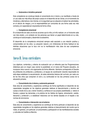  Autonomía e iniciativa personal

Esta competencia se construye desde el conocimiento de sí mismo y se manifiesta a través de
un uso cada vez más eficaz del propio cuerpo en el desarrollo de las rutinas, en el incremento de
iniciativas y alternativas a las mismas, en la seguridad que se adquiere al realizar las actividades,
en el cálculo de riesgos y en la responsabilidad por concluirlas de una forma cada vez más
correcta y en capacidad por enjuiciarlas de forma crítica.

     Competencia emocional
En el desarrollo de cada una de las acciones que la niña y el niño realizan, en un horizonte cada
vez más amplio, y en contacto con las personas que tienen un papel determinante en su vida,
construye el autoconcepto y desarrolla la autoestima.

El desarrollo de la competencia emocional siempre está asociado a una relación positiva y
comprometida con los otros. La actuación natural y sin inhibiciones de forma habitual en las
distintas situaciones que le toca vivir es la manifestación más clara de esa competencia
emocional.




Anexo II. Áreas curriculares
Los objetivos, contenidos y criterios de evaluación son un referente para las Programaciones
didácticas pero en ningún caso cierran la posibilidad, en el marco del Proyecto educativo, de
incorporar otros nuevos o de organizarlos de forma diferente. Asimismo corresponde al Claustro
de profesores de profesores y profesoras y al equipo de coordinación docente responsable de
esta etapa establecer la secuenciación, de estos elementos básicos del currículo, por cada uno
de los tres años que componen el ciclo y su continuidad en los dos primeros cursos de la
educación primaria.

     Conocimiento de sí mismo y autonomía personal
Esta área de conocimiento y experiencia contribuye de forma significativa al desarrollo de las
capacidades recogidas en los objetivos generales relativas al descubrimiento y dominio del
cuerpo a través de su uso; a tener iniciativa y confianza en sus propias posibilidades; a tolerar el
fracaso y aplazar las demandas; a la práctica de los hábitos de higiene, alimentación, vestido,
descanso y protección y a establecer relaciones con los demás basadas en el respeto a las
normas de convivencia.

     Conocimiento e interacción con el entorno
Esta área de conocimiento y experiencia se contribuye de forma particular al desarrollo de las
capacidades recogidas en los objetivos generales relativas al descubrimiento del mundo que le
rodea, en general, y en particular, al conocimiento y participación en las manifestaciones sociales
y culturales de Castilla-La Mancha.
 