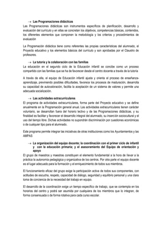  Las Programaciones didácticas
Las Programaciones didácticas son instrumentos específicos de planificación, desarrollo y
evaluación del currículo y en ellas se concretan los objetivos, competencias básicas, contenidos,
los diferentes elementos que componen la metodología y los criterios y procedimientos de
evaluación

La Programación didáctica tiene como referentes las propias características del alumnado, el
Proyecto educativo y los elementos básicos del currículo y son aprobadas por el Claustro de
profesores.

    La tutoría y la colaboración con las familias
La educación en el segundo ciclo de la Educación infantil se concibe como un proceso
compartido con las familias que se ha de favorecer desde el centro docente a través de la tutoría

A través de ella, el equipo de Educación infantil ajusta y orienta el proceso de enseñanza-
aprendizaje, previniendo posibles dificultades, favorece los procesos de maduración, desarrolla
su capacidad de autovaloración, facilita la aceptación de un sistema de valores y permite una
adecuada socialización.

      Las actividades extracurriculares
El programa de actividades extracurriculares, forma parte del Proyecto educativo y se define
anualmente en la Programación general anual. Las actividades extracurriculares tienen carácter
voluntario, se desarrollan fuera del horario lectivo y de las Programaciones didácticas, y su
finalidad es facilitar y favorecer el desarrollo integral del alumnado, su inserción sociocultural y el
uso del tiempo libre. Dichas actividades no supondrán discriminación por cuestiones económicas
o de cualquier tipo para el alumnado.

Este programa permite integrar las iniciativas de otras instituciones como los Ayuntamientos y las
AMPAS

     La organización del equipo docente; la coordinación con el primer ciclo de infantil
         y con la educación primaria; y el asesoramiento del Equipo de orientación y
         apoyo
El grupo de maestros y maestras constituyen el elemento fundamental a la hora de llevar a la
práctica la autonomía pedagógica y organizativa de los centros. Por otra parte el equipo docente
es el lugar adecuado para la formación y el enriquecimiento de todos sus miembros.

El funcionamiento eficaz del grupo exige la participación activa de todos sus componentes, con
actitudes de escucha, respeto, capacidad de diálogo, seguridad y equilibrio personal y una clara
toma de conciencia de la necesidad del trabajo en equipo.

El desarrollo de la coordinación exige un tiempo específico de trabajo, que se contempla en los
horarios del centro y podrá ser asumida por cualquiera de los miembros que lo integran, de
forma consensuada o de forma rotativa para cada curso escolar.
 