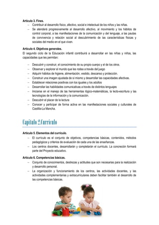 Artículo 3. Fines.
     Contribuir al desarrollo físico, afectivo, social e intelectual de los niños y las niñas.
     Se atenderá progresivamente al desarrollo afectivo, al movimiento y los hábitos de
        control corporal, a las manifestaciones de la comunicación y del lenguaje, a las pautas
        de convivencia y relación social al descubrimiento de las características físicas y
        sociales del medio en el que viven.

Artículo 4. Objetivos generales.
El segundo ciclo de la Educación infantil contribuirá a desarrollar en las niñas y niños, las
capacidades que les permitan:

     Descubrir y construir, el conocimiento de su propio cuerpo y el de los otros.
     Observar y explorar el mundo que les rodea a través del juego
     Adquirir hábitos de higiene, alimentación, vestido, descanso y protección.
     Construir una imagen ajustada de sí mismo y desarrollar las capacidades afectivas.
     Establecer relaciones positivas con los iguales y los adultos
     Desarrollar las habilidades comunicativas a través de distintos lenguajes
     Iniciarse en el manejo de las herramientas lógico-matemáticas, la lecto-escritura y las
      tecnologías de la información y la comunicación.
     Descubrir el placer de la lectura
     Conocer y participar de forma activa en las manifestaciones sociales y culturales de
      Castilla-La Mancha.



Capitulo 2.Currículo
Artículo 5. Elementos del currículo.
     El currículo es el conjunto de objetivos, competencias básicas, contenidos, métodos
        pedagógicos y criterios de evaluación de cada una de las enseñanzas.
     Los centros docentes, desarrollarán y completarán el currículo. La concreción formará
        parte del Proyecto educativo.

Artículo 6. Competencias básicas.
     Conjunto de conocimientos, destrezas y actitudes que son necesarias para la realización
        y desarrollo personal.
     La organización y funcionamiento de los centros, las actividades docentes, y las
        actividades complementarias y extracurriculares deben facilitar también el desarrollo de
        las competencias básicas.
 