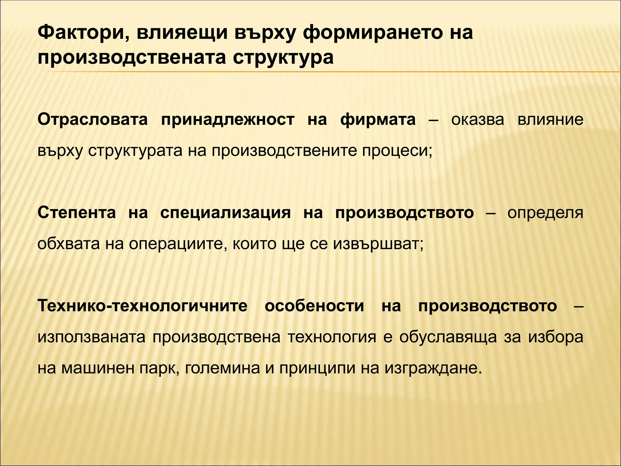 Фактори, влияещи върху формирането на
производствената структура
Отрасловата принадлежност на фирмата – оказва влияние
върху структурата на производствените процеси;
Степента на специализация на производството – определя
обхвата на операциите, които ще се извършват;
Технико-технологичните особености на производството –
използваната производствена технология е обуславяща за избора
на машинен парк, големина и принципи на изграждане.
 