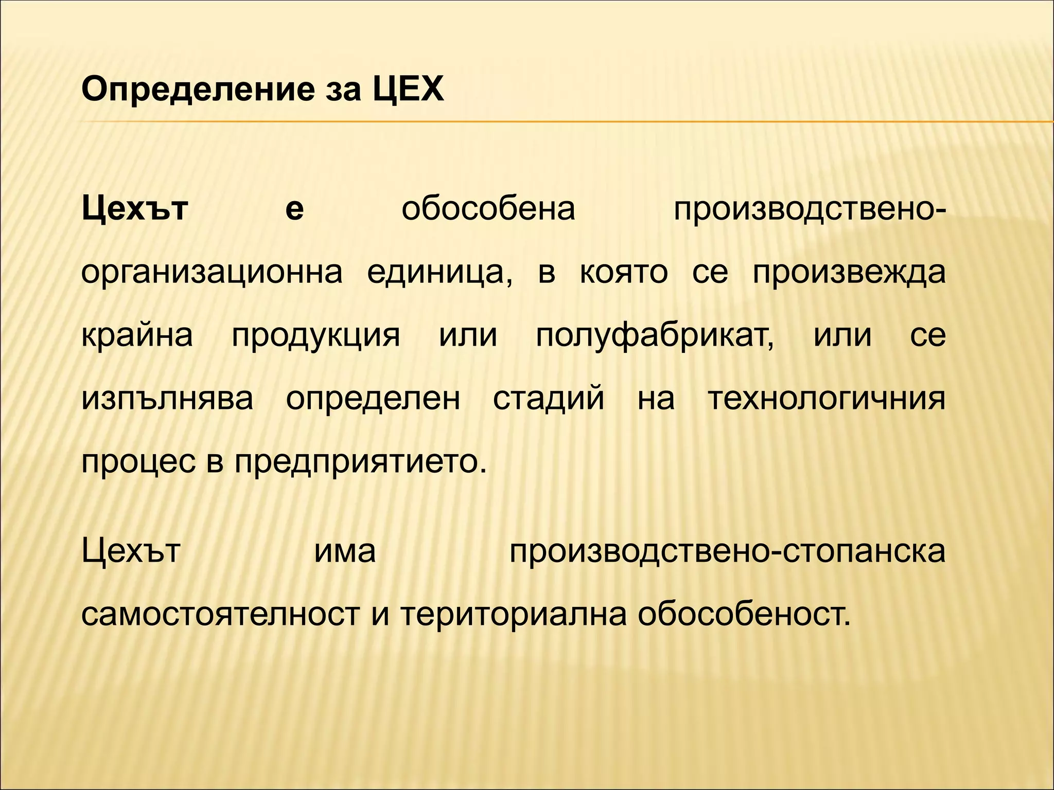 Цехът е обособена производствено-
организационна единица, в която се произвежда
крайна продукция или полуфабрикат, или се
изпълнява определен стадий на технологичния
процес в предприятието.
Цехът има производствено-стопанска
самостоятелност и териториална обособеност.
Определение за ЦЕХ
 