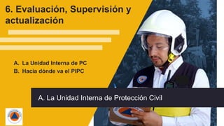 58
A. La Unidad Interna de PC
B. Hacia dónde va el PIPC
6. Evaluación, Supervisión y
actualización
A. La Unidad Interna de Protección Civil
 