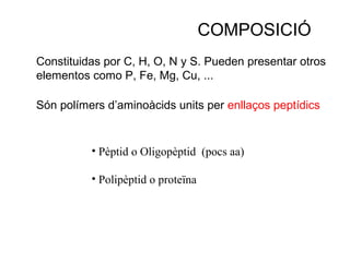 COMPOSICIÓ
Constituidas por C, H, O, N y S. Pueden presentar otros
elementos como P, Fe, Mg, Cu, ...

Són polímers d’aminoàcids units per enllaços peptídics


          • Pèptid o Oligopèptid (pocs aa)

          • Polipèptid o proteïna
 