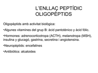 Oligopèptids amb activitat biològica:
•Algunes vitamines del grup B: àcid pantotènico y àcid fólic.
•Hormones: adrenocorticotropa (ACTH), melanotropa (MSH),
insulina y glucagó, gastrina, secretina i angiotensina.
•Neuropèptids: encefalines
•Antibiótics: alcaloides
L’ENLLAÇ PEPTÍDIC
OLIGOPÈPTIDS
 