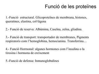 1.-Funció estructural. Glicoproteïnes de membrana, histones,
queratines, elastina, col·làgena
2.- Funció de reserva: Albúmina, Caseïna, zeïna, gliadina.
3.- Funció de transport: transportador de membranes, Pigments
respiratoris com l’hemoglobina, hemocianina. Transferrina…
4.- Funció Hormonal: algunes hormones com l’insulina o la
tirosina i hormona de creixement
5.-Funció de defensa: Inmunoglobulines
Funció de les proteïnes
 