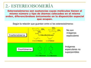 2.- ESTEREOISOMERÍA
 Estereoisómeros son sustancias cuyas moléculas tienen el
   mismo número y tipo de átomos colocados en el mismo
orden, diferenciándose únicamente en la disposición espacial
                        que ocupan.

     Según la relación que guardan entre sí los estereoisómeros:

                                                         No son
                                                         imágenes
                                                         especulares



                                                       Imágenes
                                                       especulares no
                                                       superponibles
 