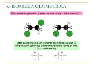 3.- ISOMERÍA GEOMÉTRICA
  ¿Son isómeros geométricos estas dos formas de 1,2 dicloroetano?




        Estas dos formas no son isómeros geométricos ya que la
      libre rotación del enlace simple convierte una forma en otra
                            (son confórmeros)
 