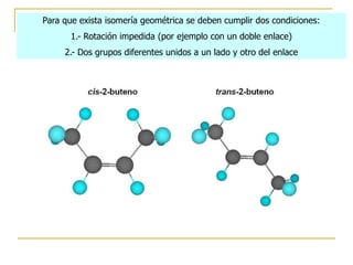 Para que exista isomería geométrica se deben cumplir dos condiciones:
       1.- Rotación impedida (por ejemplo con un doble enlace)
     2.- Dos grupos diferentes unidos a un lado y otro del enlace
 