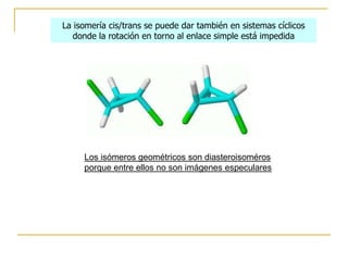 La isomería cis/trans se puede dar también en sistemas cíclicos
   donde la rotación en torno al enlace simple está impedida




     Los isómeros geométricos son diasteroisoméros
     porque entre ellos no son imágenes especulares
 