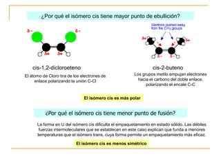¿Por qué el isómero cis tiene mayor punto de ebullición?




    cis-1,2-dicloroeteno                                          cis-2-buteno
El átomo de Cloro tira de los electrones de             Los grupos metilo empujan electrones
     enlace polarizando la unión C-Cl                     hacia el carbono del doble enlace,
                                                              polarizando el encale C-C


                               El isómero cis es más polar


           ¿Por qué el isómero cis tiene menor punto de fusión?
      La forma en U del isómero cis dificulta el empaquetamiento en estado sólido. Las débiles
       fuerzas intermoleculares que se establecen en este caso explican que funda a menores
      temperaturas que el isómero trans, cuya forma permite un empaquetamiento más eficaz.

                           El isómero cis es menos simétrico
 