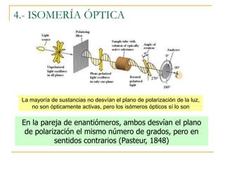 4.- ISOMERÍA ÓPTICA




 La mayoría de sustancias no desvían el plano de polarización de la luz,
     no son ópticamente activas, pero los isómeros ópticos sí lo son

 En la pareja de enantiómeros, ambos desvían el plano
  de polarización el mismo número de grados, pero en
           sentidos contrarios (Pasteur, 1848)
 