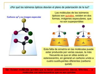 ¿Por qué los isómeros ópticos desvían el plano de polarización de la luz?

                                               Las moléculas de los isómeros
                                            ópticos son quirales, existen en dos
                                            formas, imágenes especulares, que
                                                   no son superponibles




                                    Esta falta de simetría en las moléculas puede
                                      estar producida por varías causas, la más
                                         frecuente es que en ellas exista un
                                    estereocentro, en general un carbono unido a
                                       cuatro sustituyentes diferentes (carbono
                                                        quiral).

Ojo: Existen moléculas quirales que no tienen estereocentro: Alenos, Bifenilos, .. y
                moléculas con estereocentros que no son quirales
 