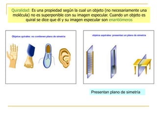 Quiralidad: Es una propiedad según la cual un objeto (no necesariamente una
molécula) no es superponible con su imagen especular. Cuando un objeto es
         quiral se dice que él y su imagen especular son enantiómeros




                                            Presentan plano de simetría
 