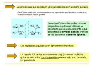 Las moléculas que contienen un estereocentro son siempre quirales

Ojo: Existen moléculas sin estereocentro que son quirales y moléculas con más de un
estereocentro que no son quirales



                                    Los enantiómeros tienen las mismas
                                    propiedades químicas y físicas, a
                                    excepción de su respuesta ante la luz
                                    polarizada (actividad óptica). Por ello
                                    se les denomina isómeros ópticos.



   Las moléculas aquirales son ópticamente inactivas.


   La mezcla 1:1 de los enantiómeros (+) y (-) de una molécula
   quiral se denomina mezcla racémica o racemato y no desvía la
   luz polarizada
 