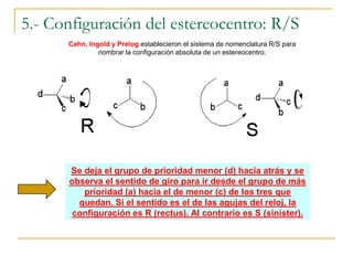 5.- Configuración del estereocentro: R/S
      Cahn, Ingold y Prelog establecieron el sistema de nomenclatura R/S para
               nombrar la configuración absoluta de un estereocentro.




      Se deja el grupo de prioridad menor (d) hacia atrás y se
      observa el sentido de giro para ir desde el grupo de más
         prioridad (a) hacia el de menor (c) de los tres que
        quedan. Si el sentido es el de las agujas del reloj, la
       configuración es R (rectus). Al contrario es S (sinister).
 