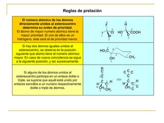 Reglas de prelación

     El número atómico de los átomos
  directamente unidos al estereocentro
     determina su orden de prioridad.
 El átomo de mayor numero atómico tiene la
    mayor prioridad. Si uno de ellos es un
 hidrógeno, éste será el de prioridad menor.

      Si hay dos átomos iguales unidos al
   estereocentro, se observa en la posición
 siguiente qué atomo tiene el número atómico
mayor. En caso de nueva coincidencia se sigue
 a la siguiente posición, y así sucesivamente.


        Si alguno de los átomos unidos al
 estereocentro participa en un enlace doble o
   triple, se supone que aquél está unido por
enlaces sencillos a un numero respectivamente
             doble o triple de átomos.
 