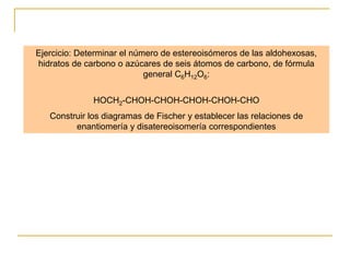 Ejercicio: Determinar el número de estereoisómeros de las aldohexosas,
hidratos de carbono o azúcares de seis átomos de carbono, de fórmula
                            general C6H12O6:


              HOCH2-CHOH-CHOH-CHOH-CHOH-CHO
   Construir los diagramas de Fischer y establecer las relaciones de
         enantiomería y disatereoisomería correspondientes
 