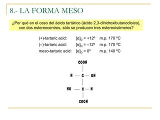 8.- LA FORMA MESO
¿Por qué en el caso del ácido tartárico (ácido 2,3-dihidroxibutanodioico),
   con dos estereocentros, sólo se producen tres estereoisómeros?

               (+)-tartaric acid:    [α]D = +12º   m.p. 170 ºC
               (–)-tartaric acid:    [α]D = –12º   m.p. 170 ºC
               meso-tartaric acid:   [α]D = 0º     m.p. 140 ºC
 