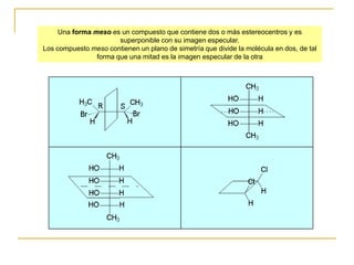Una forma meso es un compuesto que contiene dos o más estereocentros y es
                       superponible con su imagen especular.
Los compuesto meso contienen un plano de simetría que divide la molécula en dos, de tal
                forma que una mitad es la imagen especular de la otra
 