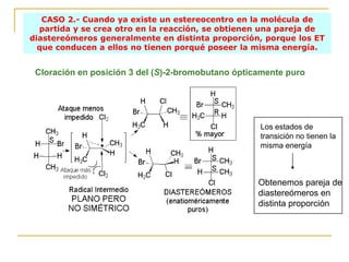 CASO 2.- Cuando ya existe un estereocentro en la molécula de
  partida y se crea otro en la reacción, se obtienen una pareja de
diastereómeros generalmente en distinta proporción, porque los ET
  que conducen a ellos no tienen porqué poseer la misma energía.


 Cloración en posición 3 del (S)-2-bromobutano ópticamente puro




                                                    Los estados de
                                                    transición no tienen la
                                                    misma energía



                                                    Obtenemos pareja de
                                                    diastereómeros en
                                                    distinta proporción
 