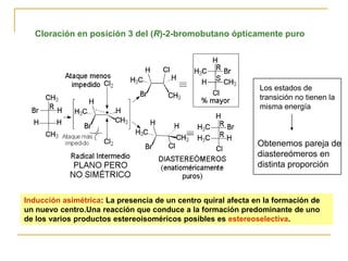 Cloración en posición 3 del (R)-2-bromobutano ópticamente puro




                                                               Los estados de
                                                               transición no tienen la
                                                               misma energía



                                                               Obtenemos pareja de
                                                               diastereómeros en
                                                               distinta proporción



Inducción asimétrica: La presencia de un centro quiral afecta en la formación de
un nuevo centro.Una reacción que conduce a la formación predominante de uno
de los varios productos estereoisoméricos posibles es estereoselectiva.
 