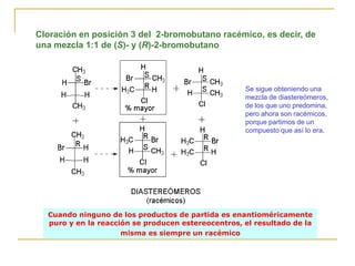 Cloración en posición 3 del 2-bromobutano racémico, es decir, de
una mezcla 1:1 de (S)- y (R)-2-bromobutano



                                                    Se sigue obteniendo una
                                                    mezcla de diastereómeros,
                                                    de los que uno predomina,
                                                    pero ahora son racémicos,
                                                    porque partimos de un
                                                    compuesto que así lo era.




  Cuando ninguno de los productos de partida es enantioméricamente
  puro y en la reacción se producen estereocentros, el resultado de la
                     misma es siempre un racémico
 