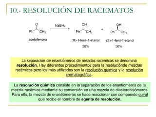 10.- RESOLUCIÓN DE RACEMATOS




      La separación de enantiómeros de mezclas racémicas se denomina
   resolución. Hay diferentes procedimientos para la resoluciónde mezclas
  racémicas pero los más utilizados son la resolución química y la resolución
                                cromatográfica.

 La resolución química consiste en la separación de los enantioméros de la
mezcla racémica mediante su conversión en una mezcla de diastereoisómeros.
Para ello, la mezcla de enantiómeros se hace reaccionar con compuesto quiral
                que recibe el nombre de agente de resolución.
 