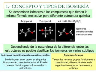 1.- CONCEPTO Y TIPOS DE ISOMERÍA
     Se denominan isómeros a los compuestos que tienen la
    misma fórmula molecular pero diferente estructura química
                 1-propanol       2-propanol        etil metil éter (C3H8O)


                                                                     Isómeros
                                                                     constitucionales
                                                                     o estructurales




       Dependiendo de la naturaleza de la diferencia entre las
   estructuras es posible clasificar los isómeros en varios subtipos
Isómeros constitucionales o estructurales                Estereoisómeros
   Se distinguen en el orden en el que los     Tienen los mismos grupos funcionales y
 átomos están conectados entre sí. Pueden        conectividad, diferenciándose en la
   contener distintos grupos funcionales o        organización espacial de átomos y
                 estructuras                                   enlaces
 