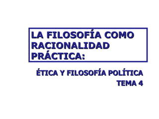 LA FILOSOFÍA COMO RACIONALIDAD PRÁCTICA: ÉTICA Y FILOSOFÍA POLÍTICA TEMA 4 