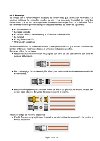 4.8.1 Racordaje
Se conoce con el nombre racor el accesorio de conexionado que se utiliza en neumática. La
práctica cotidiana ha extendido mucho su uso y ha generado diversidad de variantes
constructivas que se han ido adaptando a las necesidades específicas de la industria. Entre
las variantes con que pueden distinguirse racores distintos, se hallan las siguientes:

     El tipo de conexión
     La rosca utilizada
     El tamaño del tubo de conexión y el número de orificios o vías
     El material
     El ángulo de conexión
     Una función específica

Es normal referirse a las diferentes familias por el tipo de conexión que utilizan. También hay
familias enteras de racores dedicadas a un tipo de industria específico.
Racor por el tipo de conexión:
   Racor instantáneo de conexión muy rápida con tubo. Se usa básicamente con tubo de
      nailon o poliuretano.




   Racor de espiga de conexión rápida, ideal para sistemas de vacio o el conexionado de
    herramientas.




   Racor de compresión para uniones firmes de metal y/o plástico por bicono. Puede ser
    de dos tipos básicos: de tuerca de roscado interno o externo.




Racor por el tipo de industria específica
   Plasfit: Racores muy higiénicos, diseñados para industrias de preparación de comida y
    bebida envasada.




                                        Página 12 de 19
 