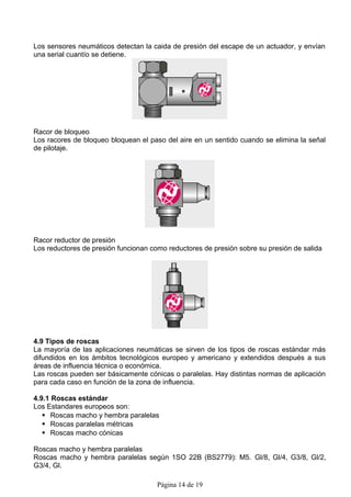 Los sensores neumáticos detectan la caida de presión del escape de un actuador, y envían
una serial cuantío se detiene.




Racor de bloqueo
Los racores de bloqueo bloquean el paso del aire en un sentido cuando se elimina la señal
de pilotaje.




Racor reductor de presión
Los reductores de presión funcionan como reductores de presión sobre su presión de salida




4.9 Tipos de roscas
La mayoría de las aplicaciones neumáticas se sirven de los tipos de roscas estándar más
difundidos en los ámbitos tecnológicos europeo y americano y extendidos después a sus
áreas de influencia técnica o económica.
Las roscas pueden ser básicamente cónicas o paralelas. Hay distintas normas de aplicación
para cada caso en función de la zona de influencia.

4.9.1 Roscas estándar
Los Estandares europeos son:
    Roscas macho y hembra paralelas
    Roscas paralelas métricas
    Roscas macho cónicas

Roscas macho y hembra paralelas
Roscas macho y hembra paralelas según 1SO 22B (BS2779): M5. Gl/8, Gl/4, G3/8, Gl/2,
G3/4, Gl.

                                      Página 14 de 19
 