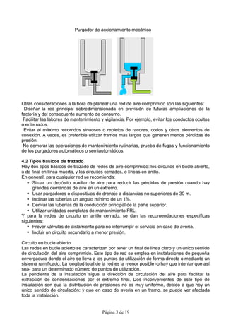 Purgador de accionamiento mecánico




Otras consideraciones a la hora de planear una red de aire comprimido son las siguientes:
 Diseñar la red principal sobredimensionada en previsión de futuras ampliaciones de la
factoría y del consecuente aumento de consumo.
 Facilitar las labores de mantenimiento y vigilancia. Por ejemplo, evitar los conductos ocultos
o enterrados.
 Evitar al máximo recorridos sinuosos o repletos de racores, codos y otros elementos de
conexión. A veces, es preferible utilizar tramos más largos que generen menos pérdidas de
presión.
 No demorar las operaciones de mantenimiento rutinarias, prueba de fugas y funcionamiento
de los purgadores automáticos o semiautomáticos.

4.2 Tipos basicos de trazado
Hay dos tipos básicos de trazado de redes de aire comprimido: los circuitos en bucle abierto,
o de final en línea muerta, y los circuitos cerrados, o líneas en anillo.
En general, para cualquier red se recomienda:
    Situar un depósito auxiliar de aire para reducir las pérdidas de presión cuando hay
      grandes demandas de aire en un extremo.
    Usar purgadores o dispositivos de drenaje a distancias no superiores de 30 m.
    Inclinar las tuberías un ángulo mínimo de un 1%.
    Derivar las tuberías de la conducción principal de la parte superior.
    Utilizar unidades completas de mantenimiento FRL.
Y para la redes de circuito en anillo cerrado, se dan las recomendaciones específicas
siguientes:
    Prever válvulas de aislamiento para no interrumpir el servicio en caso de avería.
    Incluir un circuito secundario a menor presión.

Circuito en bucle abierto
Las redes en bucle acierto se caracterizan por tener un final de linea claro y un único sentido
de circulación del aire comprimido. Este tipo de red se emplea en instalaciones de pequeña
envergadura donde el aire se lleva a los puntos de utilización de forma directa o mediante un
sistema ramificado. La longitud total de la red es la menor posible -o hay que intentar que así
sea- para un determinado número de puntos de utilización.
La pendiente de la instalación sigue la dirección de circulación del aire para facilitar la
extracción de condensaciones por el extremo final. Dos inconvenientes de este tipo de
instalación son que la distribución de presiones no es muy uniforme, debido a que hoy un
único sentido de circulación; y que en caso de averia en un tramo, se puede ver afectada
toda la instalación.


                                        Página 3 de 19
 