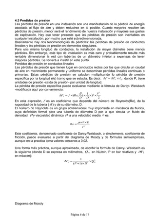 4.5 Perdidas de presion
Las pérdidas de presión en una instalación son una manifestación de la pérdida de energía
asociada al flujo de aire y deben reducirse en lo posible. Cuanto mayores resulten las
pérdidas de presión, menor será el rendimiento de nuestra instalación y mayores sus gastos
de explotación. Hay que tener presente que las pérdidas de presión son inevitables en
cualquier instalación, por mucho que esté sobredimensionada.
Básicamente hay dos fenomenologías de pérdidas: las pérdidas de presión en conductos
lineales y las pérdidas de presión en elementos singulares.
Para una misma longitud de conductos, la instalación de mayor diámetro tiene menos
pérdidas. Sin embargo, este tipo de instalación es más caro y probablemente resulte más
rentable dimensionar la red con tuberías de un diámetro inferior a expensas de tener
mayores pérdidas. Se volverá a insistir en este punto.
Perdidas de presión en conductos lineales
Las pérdidas de presión que tienen lugar en conductos rectos por los que circula un caudal
de aire en movimiento permanente y uniforme se denominan pérdidas lineales continuas o
primarias. Estas pérdidas de presión se calculan multiplicando lo pérdida de presión
especifica por ia longitud ele) tramo que se estudia. Es decir: ∆P = ∆PL × LF donde P, tiene
unidades de presión -caída de presión- por unidad de longitud.
La pérdida de presión específica puede evaluarse medíanle la fórmula de Darcy- Weisbach
-modificada aquí por conveniencia:
                                                            
                                               δ    1      v2
                               ∆PL = f × (Re,       )×       ×P×
                                                D        D         2
En esta expresión, f es un coeficiente que depende del número de Reynolds(Re), de la
rugosidad de la tubería ( δ ) y de su diámetro, D.
El número de Reynolds es un grupo adimensional muy importante en mecánica de fluidos,
cuya definición formal para una tubería de diámetro D por la que circula un fluido de
                                                         
densidad ρ y viscosidad dinámica µ a una velocidad media v es:
                                                    
                                              ρ ×v × D
                                       Re =
                                                 µ

Este coeficiente, denominado coeficiente de Darcy-Weisbach, o simplemenie, coeficiente de
fricción, puede evaluarse a partir del diagrama de Moody y de fórmulas semiempíricas,
aunque en la practica toma valores cercanos a 0,02.

Una forma más práctica, aunque aproximada, de escribir la fórmula de Darcy- Weisbach es
la siguiente (donde D se expresa en milímetros, Q N en NL/min, P en bar relativos y ∆ L
                                                                                     P
en mbar/m):
                                                 1
                                  ∆PL =                  × QN
                                                            2

                                          ( P + 1) × D 5




Diagrama de Moody


                                       Página 6 de 19
 