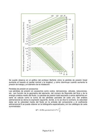 Se puede observa en el gráfico del profesor Berforte cómo la pérdida de presión lineal
aumenta al hacerlo el caudal normal y la longitud, y cómo disminuye cuando aumenta la
presión de trabajo y el diámetro de la instalación.

Perdidas de presión en accesorios
Las pérdidas de presión en accesorios como codos, derivaciones, válvulas, reducciones,
etc.. son función de la geometria del elemento, del número de Reynolds del flu)o y de la
energía cinética medio del fluido. La pérdida de presión total asociada a varios elementos en
serie se calcula como la suma de las pérdidas parciales de cada uno. Del análisis
adimensional se deriva la expresión siguiente, donde, si no se dice lo contrario, la velocidad
debe ser la velocidad media del fluido en la entrada del componente y el coeficiente
adimensional K se puede obtener en la bibliografía especializada y en los catálogos de cada
suministrador:
                                                               
                                                               v2
                               ∆P = K (Re, geometria ) × P ×
                                                               2




                                        Página 8 de 19
 