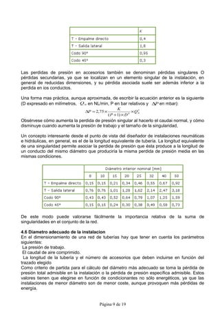 Las perdidas de presión en accesorios también se denominan pérdidas singulares O
pérdidas secundarias, ya que se localizan en un elemento singular de la instalación, en
general de reducidas dimensiones, y su pérdida asociada suele ser además inferior a la
perdida en ios conductos.

Una forma mas práctica, aunque aproximada, de escribir la ecuación anterior es la siguiente
(D expresado en milímetros, Q N en NL/min, P en bar relativos y ∆P en mbar):
                                                     K
                                 ∆P = 2,75 ×                  × QN
                                                                 2

                                               ( P + 1) × D 4


Obsérvese cómo aumenta la perdida de presión singular al hacerlo el caudai normal, y cómo
disminuye cuando aumenta la presión de trabajo y el tamaño de la singularidad,

Un concepto interesante desde el punto de vista del diseñador de instalaciones neumáticas
e hidráulicas, en general, es el de la longitud equivalente de tubería. La longitud equivalente
de una singularidad permite asociar la perdida de presión que ésta produce a la longilud de
un conducto del mismo diámetro que produciría la misma perdida de presión media en las
mismas condiciones.




De este modo puede valorarse fácilmente la importancia relativa de la suma de
singularidades en el conjunto de la red.

4.6 Diametro adecuado de la instalacion
En el dimensionamiento de una red de tuberías hay que tener en cuenta los parámetros
siguientes:
 La presión de trabajo.
 El caudal de aire comprimido.
  La longitud de la tubería y el número de accesorios que deben incluirse en función del
trazado elegido
Como criterio de partida para el cálculo del diámetro más adecuado se toma la pérdida de
presión total admisible en la instalación o la pérdida de presión específica admisible. Estos
valores tienen que elegirse en función de condicionantes no sólo energéticos, ya que las
instalaciones de menor diámetro son de menor coste, aunque provoquen más pérdidas de
energía.


                                        Página 9 de 19
 