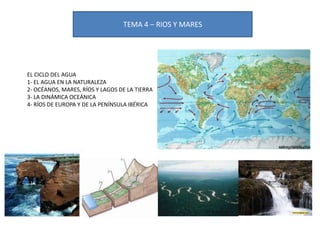 TEMA 4 – RIOS Y MARES

EL CICLO DEL AGUA
1- EL AGUA EN LA NATURALEZA
2- OCÉANOS, MARES, RÍOS Y LAGOS DE LA TIERRA
3- LA DINÁMICA OCEÁNICA
4- RÍOS DE EUROPA Y DE LA PENÍNSULA IBÉRICA

 