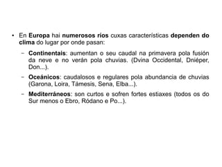 ●

En Europa hai numerosos ríos cuxas características dependen do
clima do lugar por onde pasan:
–

Continentais: aumentan o seu caudal na primavera pola fusión
da neve e no verán pola chuvias. (Dvina Occidental, Dniéper,
Don...).

–

Oceánicos: caudalosos e regulares pola abundancia de chuvias
(Garona, Loira, Támesis, Sena, Elba...).

–

Mediterráneos: son curtos e sofren fortes estiaxes (todos os do
Sur menos o Ebro, Ródano e Po...).

 