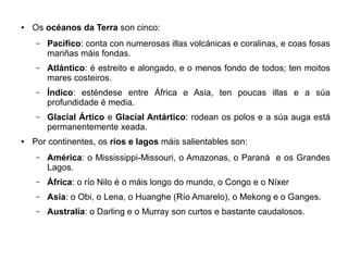 ●

Os océanos da Terra son cinco:
–

–

Atlántico: é estreito e alongado, e o menos fondo de todos; ten moitos
mares costeiros.

–

Índico: esténdese entre África e Asia, ten poucas illas e a súa
profundidade é media.

–

●

Pacífico: conta con numerosas illas volcánicas e coralinas, e coas fosas
mariñas máis fondas.

Glacial Ártico e Glacial Antártico: rodean os polos e a súa auga está
permanentemente xeada.

Por continentes, os ríos e lagos máis salientables son:
–

América: o Mississippi-Missouri, o Amazonas, o Paraná e os Grandes
Lagos.

–

África: o río Nilo é o máis longo do mundo, o Congo e o Níxer

–

Asia: o Obi, o Lena, o Huanghe (Río Amarelo), o Mekong e o Ganges.

–

Australia: o Darling e o Murray son curtos e bastante caudalosos.

 