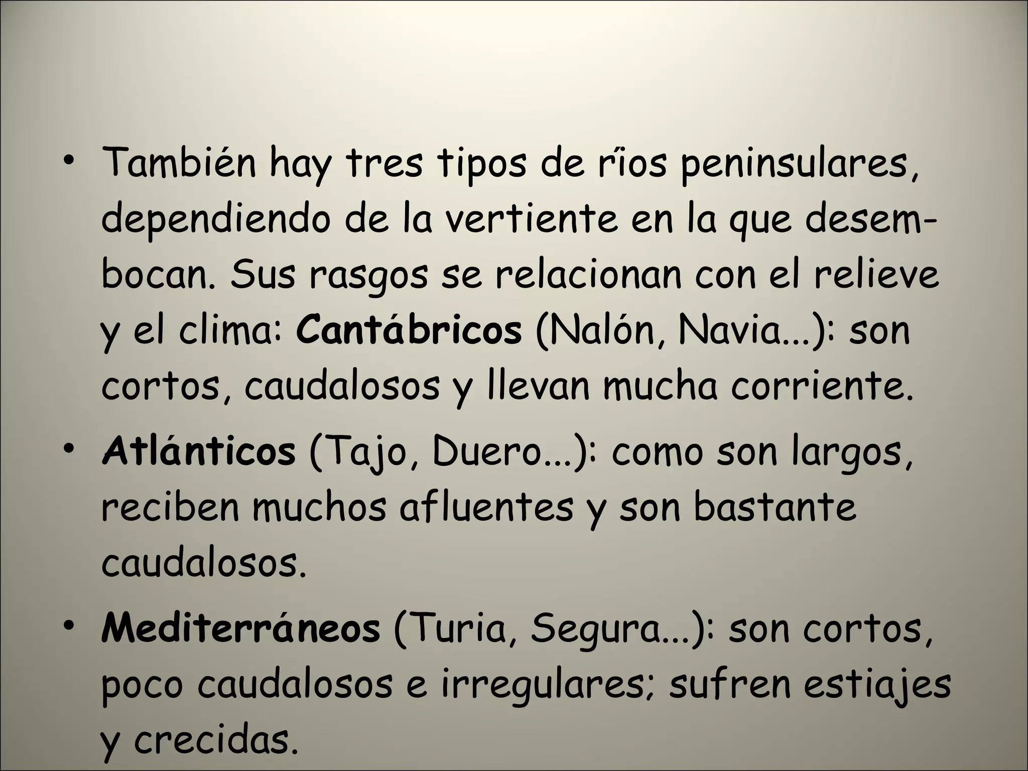 También hay tres tipos de ríos peninsulares, dependiendo de la vertiente en la que desem- bocan. Sus rasgos se relacionan con el relieve y el clima:  Cantábricos  (Nalón, Navia...): son cortos, caudalosos y llevan mucha corriente. Atlánticos  (Tajo, Duero...): como son largos, reciben muchos afluentes y son bastante caudalosos. Mediterráneos  (Turia, Segura...): son cortos, poco caudalosos e irregulares; sufren estiajes y crecidas. 