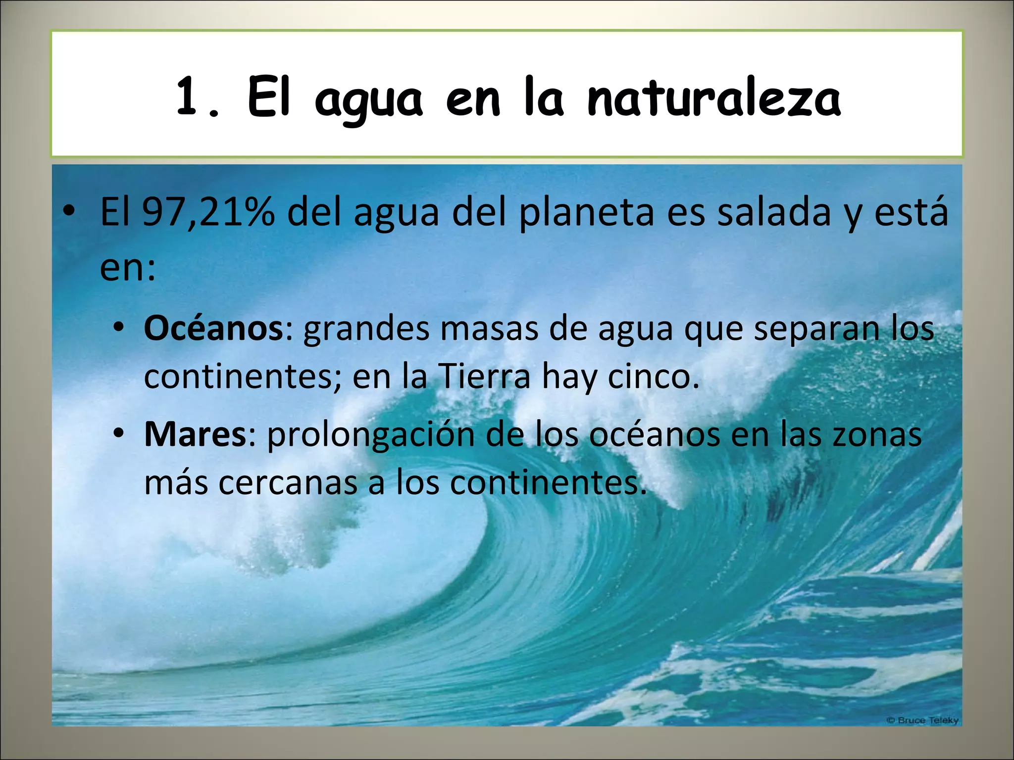 1. El agua en la naturaleza El 97,21% del agua del planeta es salada y está en: Océanos : grandes masas de agua que separan los continentes; en la Tierra hay cinco. Mares : prolongación de los océanos en las zonas más cercanas a los continentes. 