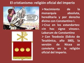 El cristianismo: religión oficial del Imperio
Nacimiento
de
la
monarquía
absoluta,
hereditaria y por derecho
divino con Constantino I.
Cruz en los estandartes:
«In hoc signo vinces».
Labarum de Constantino
 Con Teodosio (Edicto de
Tesalónica, año 380), la
versión de Nicea se
convierte en la religión
oficial del Imperio.

 