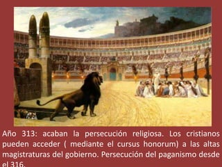 Año 313: acaban la persecución religiosa. Los cristianos
pueden acceder ( mediante el cursus honorum) a las altas
magistraturas del gobierno. Persecución del paganismo desde

 